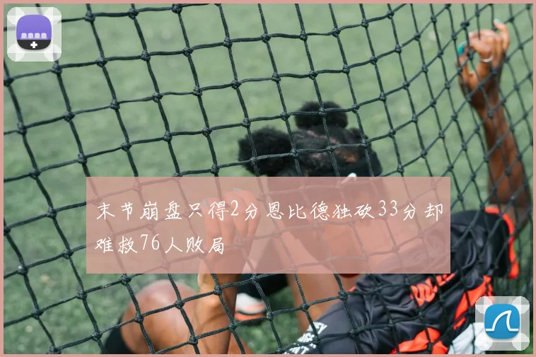 末节崩盘只得2分恩比德独砍33分却难救76人败局