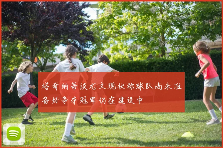 塔奇纳蒂谈尤文现状称球队尚未准备好争夺冠军仍在建设中