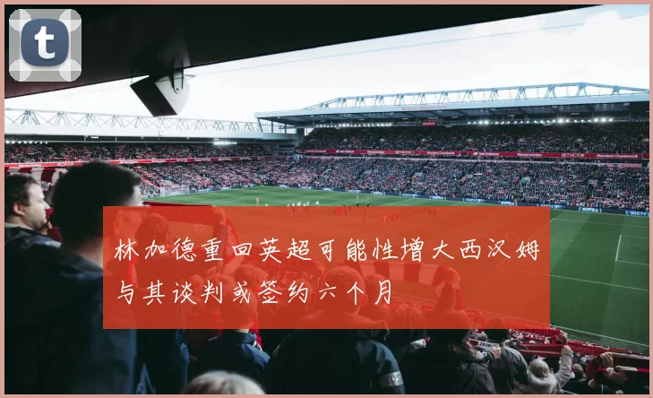 林加德重回英超可能性增大西汉姆与其谈判或签约六个月