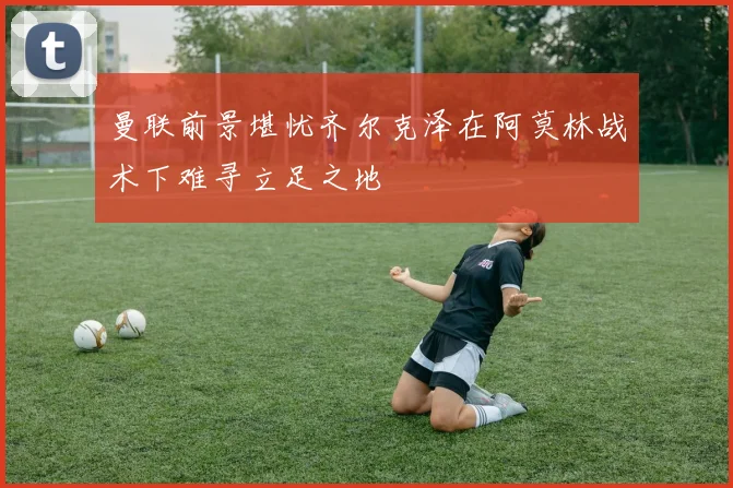 曼联前景堪忧齐尔克泽在阿莫林战术下难寻立足之地