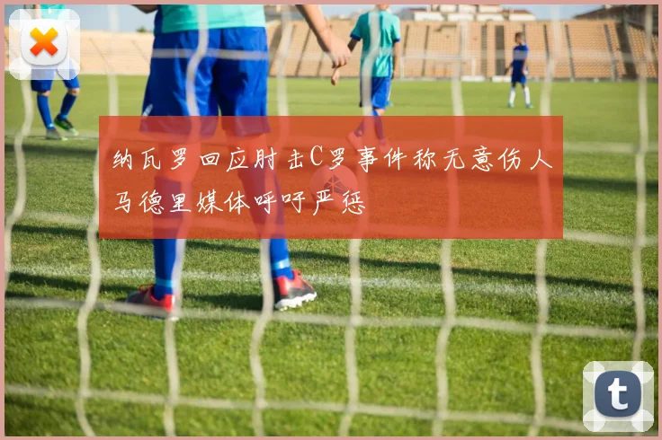 纳瓦罗回应肘击C罗事件称无意伤人马德里媒体呼吁严惩