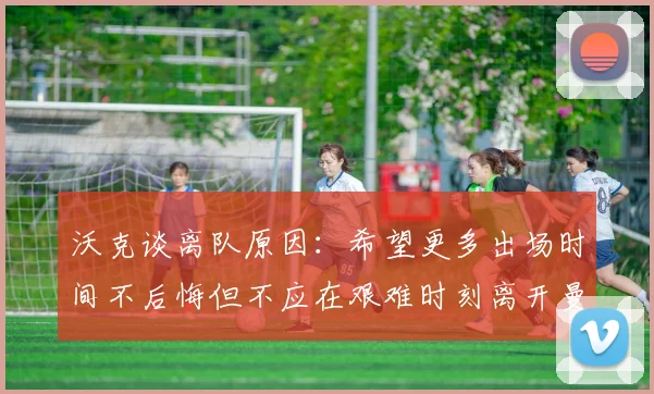 沃克谈离队原因：希望更多出场时间不后悔但不应在艰难时刻离开曼城