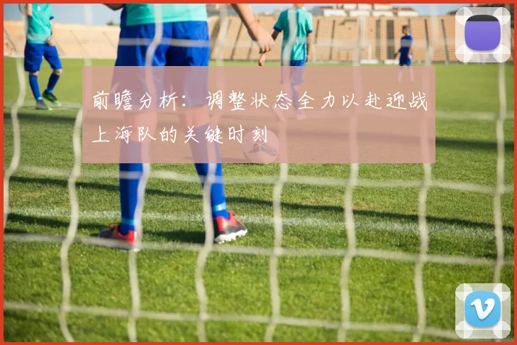 前瞻分析：调整状态全力以赴迎战上海队的关键时刻