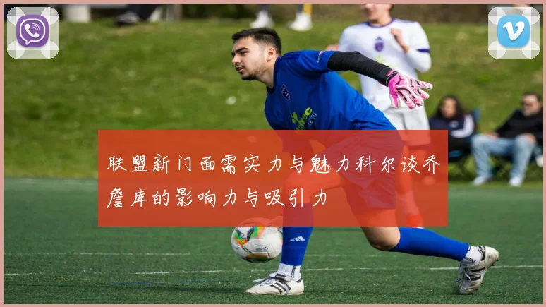 联盟新门面需实力与魅力科尔谈乔詹库的影响力与吸引力