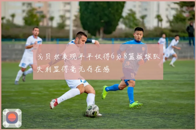 戈贝尔表现平平仅得6分8篮板球队失利显得毫无存在感