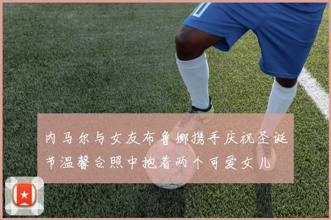 内马尔与女友布鲁娜携手庆祝圣诞节温馨合照中抱着两个可爱女儿
