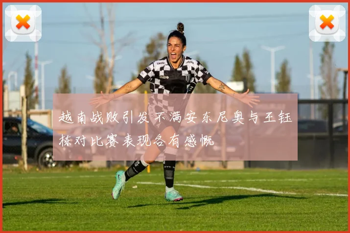 越南战败引发不满安东尼奥与王钰栋对比赛表现各有感慨
