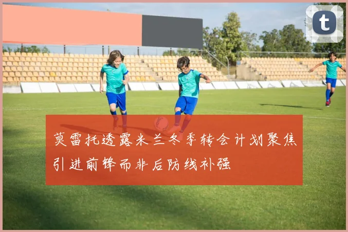 莫雷托透露米兰冬季转会计划聚焦引进前锋而非后防线补强