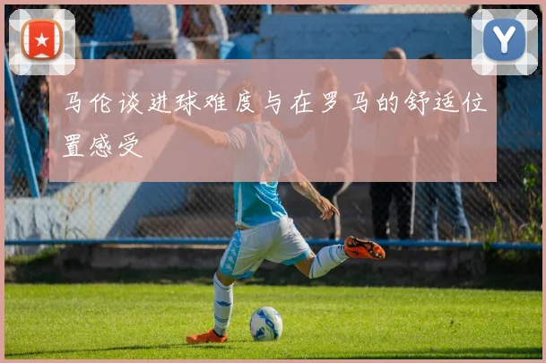 马伦谈进球难度与在罗马的舒适位置感受
