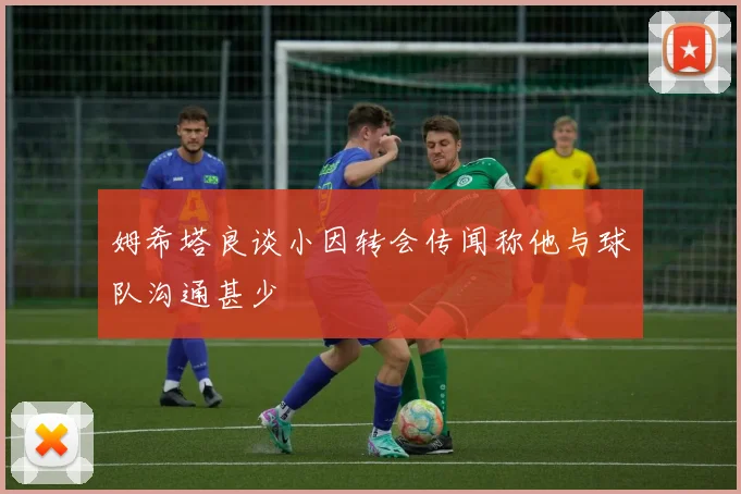 姆希塔良谈小因转会传闻称他与球队沟通甚少