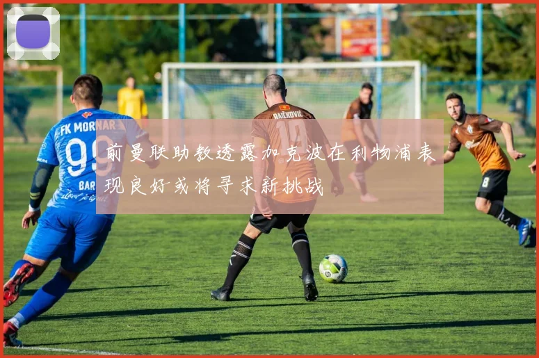 前曼联助教透露加克波在利物浦表现良好或将寻求新挑战