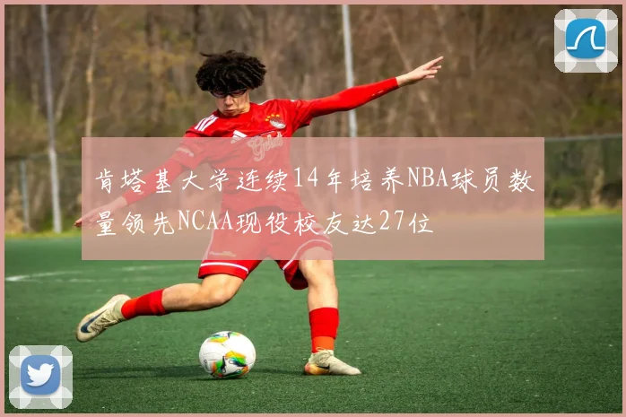 肯塔基大学连续14年培养NBA球员数量领先NCAA现役校友达27位