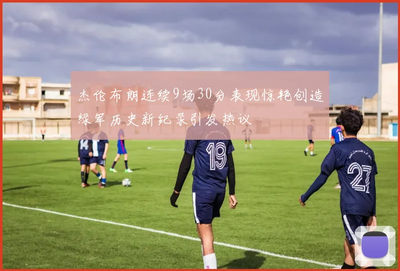 杰伦布朗连续9场30分表现惊艳创造绿军历史新纪录引发热议