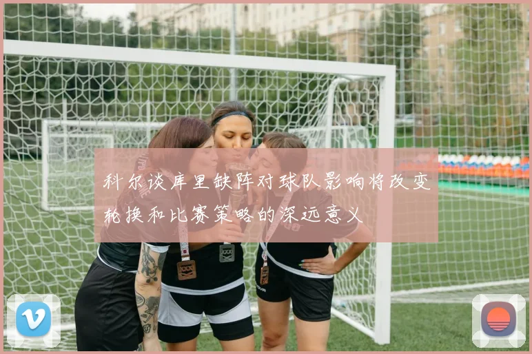 科尔谈库里缺阵对球队影响将改变轮换和比赛策略的深远意义