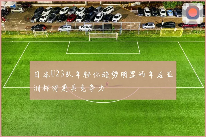 日本U23队年轻化趋势明显两年后亚洲杯将更具竞争力