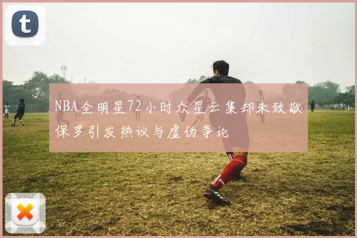 NBA全明星72小时众星云集却未致敬保罗引发热议与虚伪争论