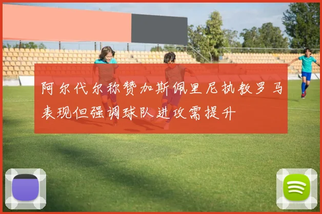 阿尔代尔称赞加斯佩里尼执教罗马表现但强调球队进攻需提升