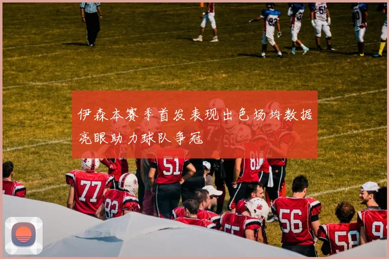 伊森本赛季首发表现出色场均数据亮眼助力球队争冠