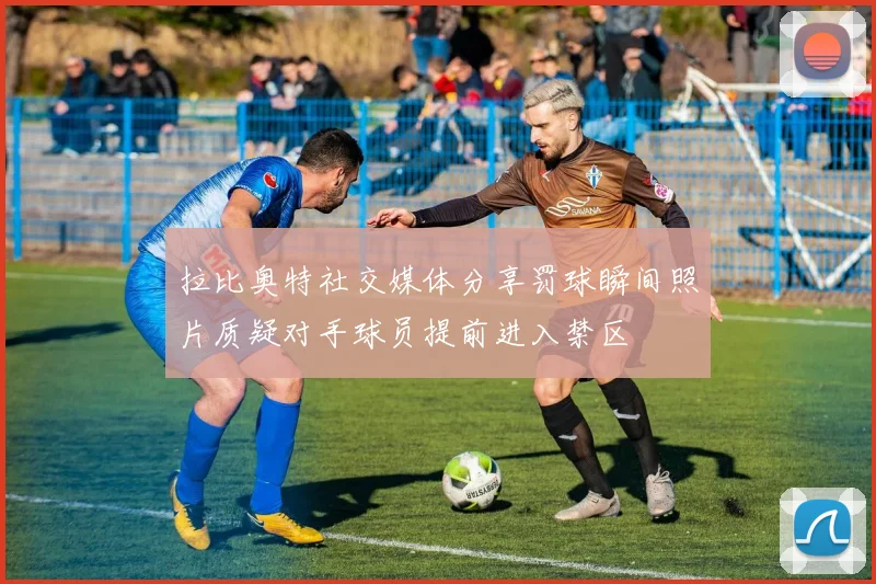 拉比奥特社交媒体分享罚球瞬间照片质疑对手球员提前进入禁区