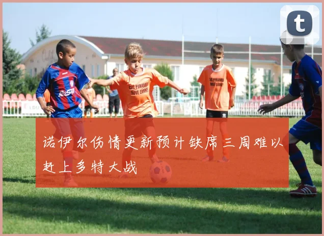 诺伊尔伤情更新预计缺席三周难以赶上多特大战