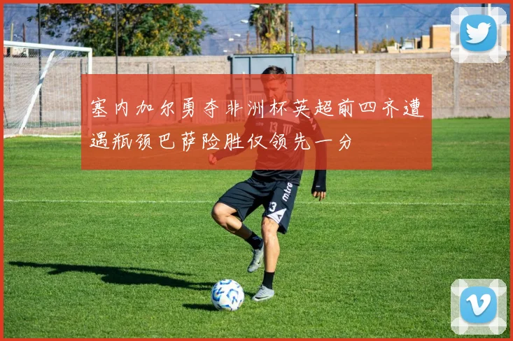 塞内加尔勇夺非洲杯英超前四齐遭遇瓶颈巴萨险胜仅领先一分