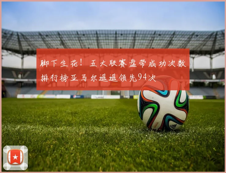 脚下生花！五大联赛盘带成功次数排行榜亚马尔遥遥领先94次