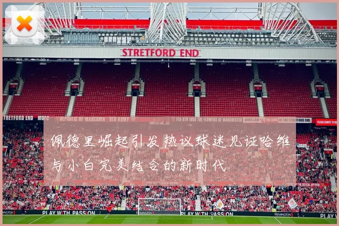 佩德里崛起引发热议球迷见证哈维与小白完美结合的新时代