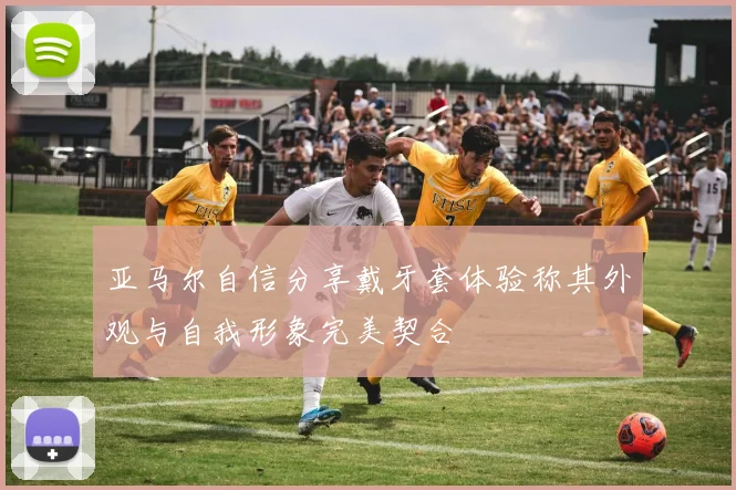 亚马尔自信分享戴牙套体验称其外观与自我形象完美契合