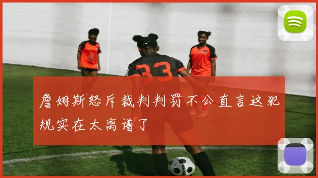 詹姆斯怒斥裁判判罚不公直言这犯规实在太离谱了