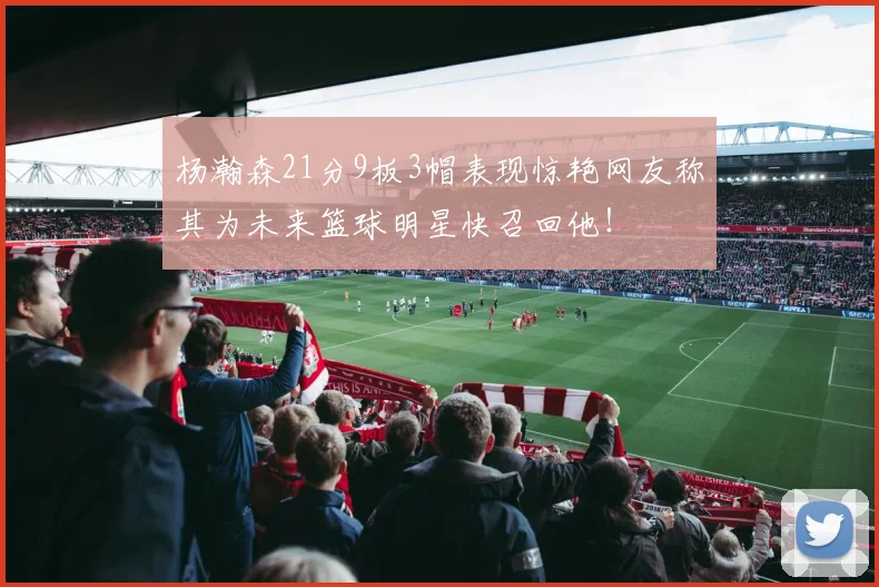 杨瀚森21分9板3帽表现惊艳网友称其为未来篮球明星快召回他！