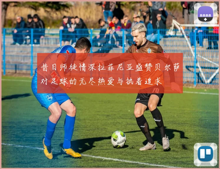 昔日师徒情深拉菲尼亚盛赞贝尔萨对足球的无尽热爱与执着追求